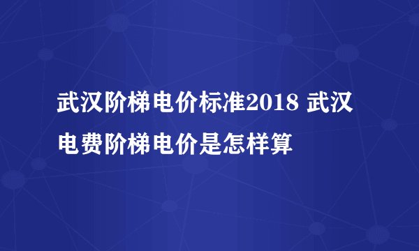 武汉阶梯电价标准2018 武汉电费阶梯电价是怎样算