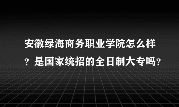 安徽绿海商务职业学院怎么样？是国家统招的全日制大专吗？