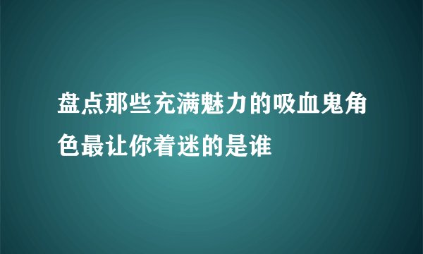 盘点那些充满魅力的吸血鬼角色最让你着迷的是谁