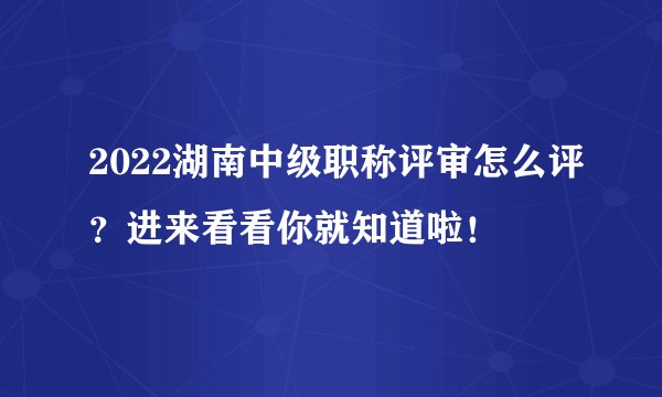 2022湖南中级职称评审怎么评？进来看看你就知道啦！