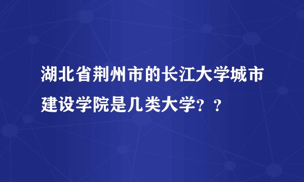 湖北省荆州市的长江大学城市建设学院是几类大学？？