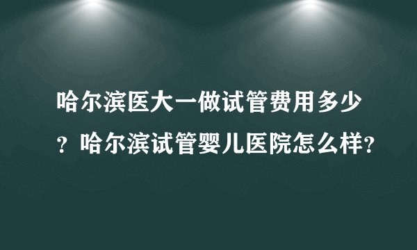 哈尔滨医大一做试管费用多少?哈尔滨试管婴儿医院怎么样?