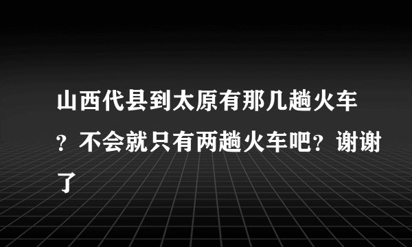 山西代县到太原有那几趟火车？不会就只有两趟火车吧？谢谢了