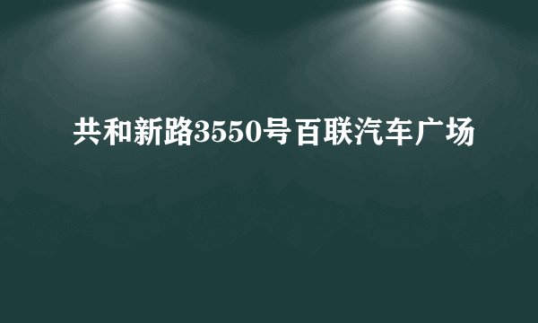 共和新路3550号百联汽车广场