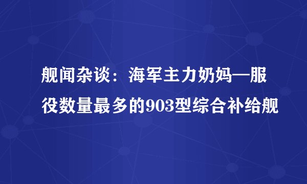 舰闻杂谈：海军主力奶妈—服役数量最多的903型综合补给舰