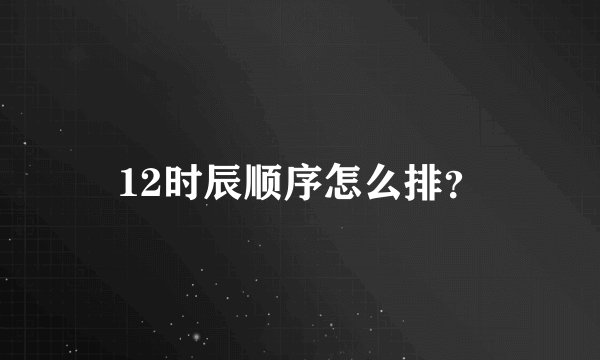 12时辰顺序怎么排？