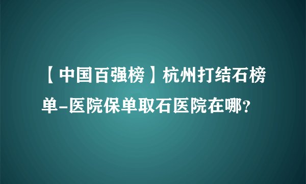 【中国百强榜】杭州打结石榜单-医院保单取石医院在哪?
