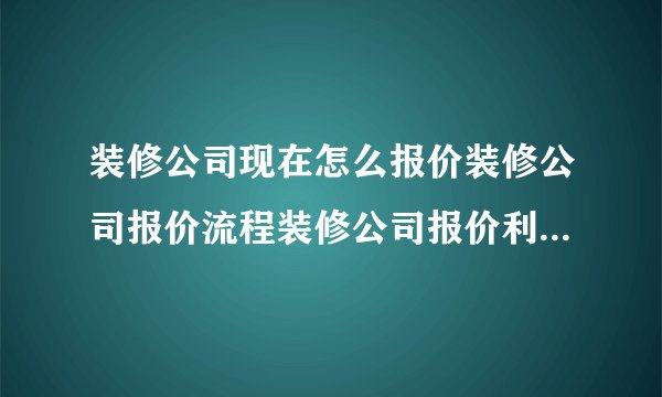 装修公司现在怎么报价装修公司报价流程装修公司报价利润一般多少