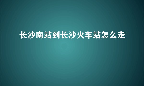 长沙南站到长沙火车站怎么走