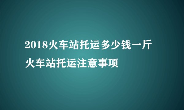 2018火车站托运多少钱一斤 火车站托运注意事项
