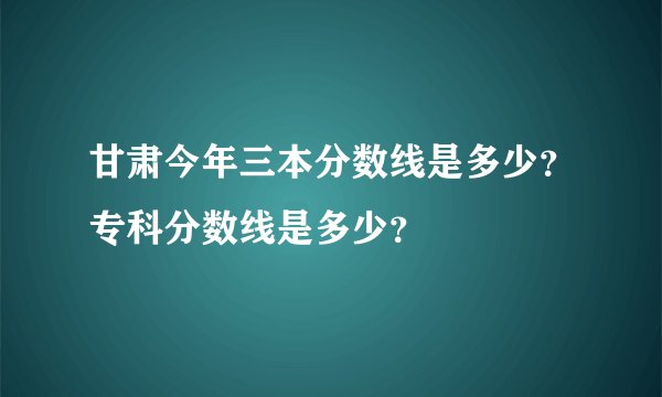 甘肃今年三本分数线是多少？专科分数线是多少？