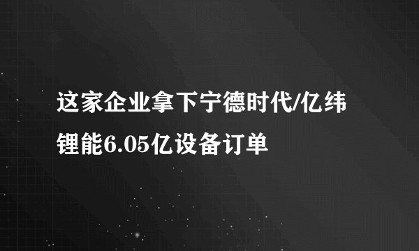 这家企业拿下宁德时代/亿纬锂能6.05亿设备订单