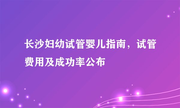 长沙妇幼试管婴儿指南，试管费用及成功率公布