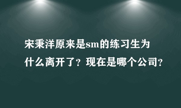 宋秉洋原来是sm的练习生为什么离开了?现在是哪个公司?