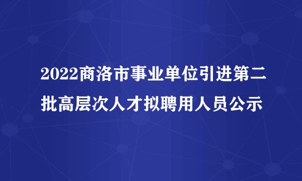 2022商洛市事业单位引进第二批高层次人才拟聘用人员公示