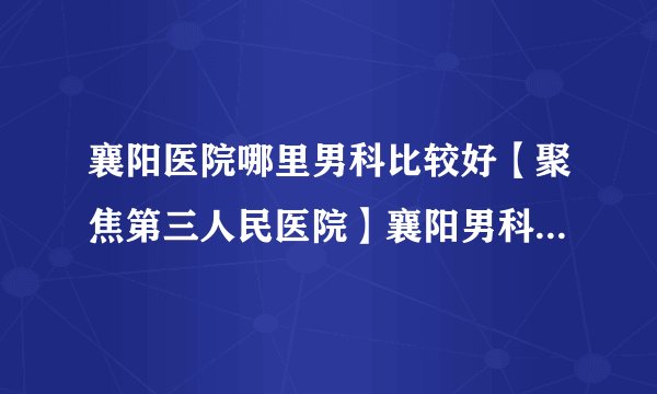 襄阳医院哪里男科比较好【聚焦第三人民医院】襄阳男科排名前十