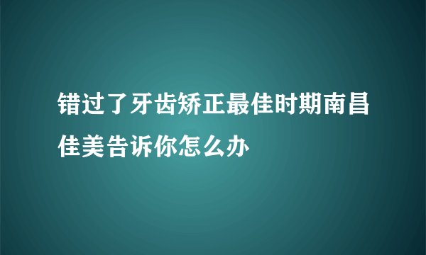 错过了牙齿矫正最佳时期南昌佳美告诉你怎么办