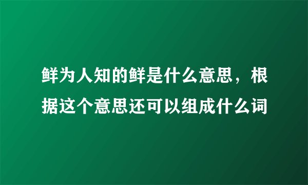 鲜为人知的鲜是什么意思，根据这个意思还可以组成什么词
