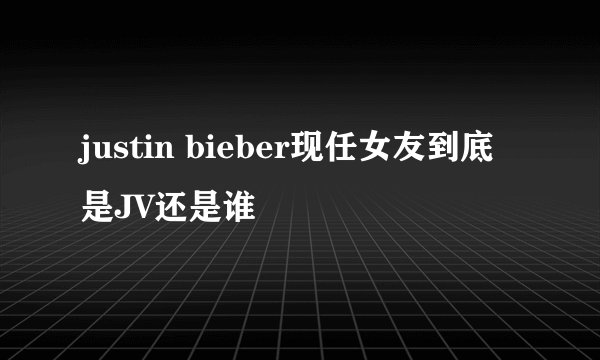 justin bieber现任女友到底是JV还是谁