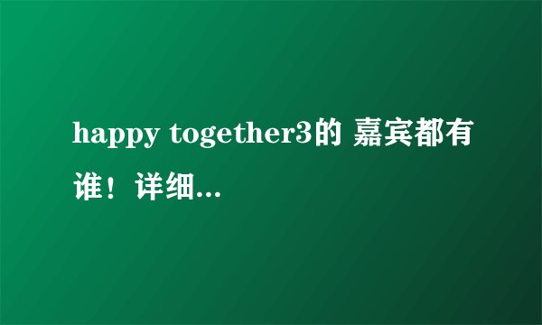 happy together3的 嘉宾都有谁！详细一些的！
