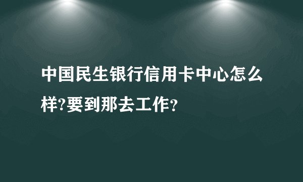 中国民生银行信用卡中心怎么样?要到那去工作？