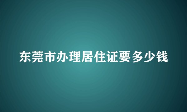 东莞市办理居住证要多少钱
