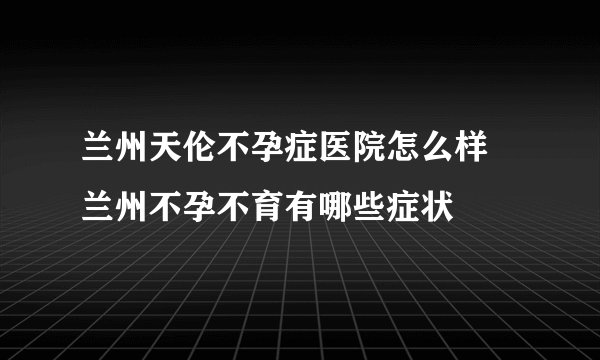 兰州天伦不孕症医院怎么样 兰州不孕不育有哪些症状