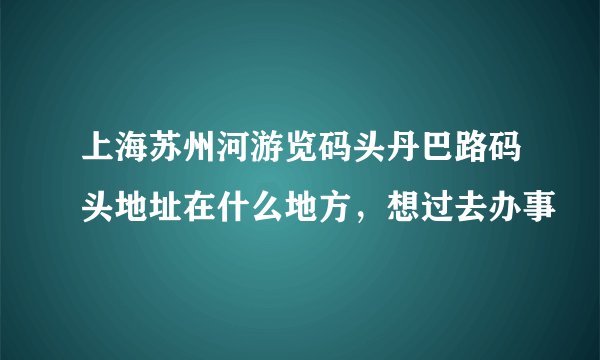 上海苏州河游览码头丹巴路码头地址在什么地方，想过去办事