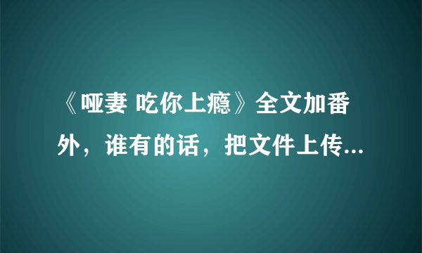 《哑妻 吃你上瘾》全文加番外，谁有的话，把文件上传给我，谢谢。