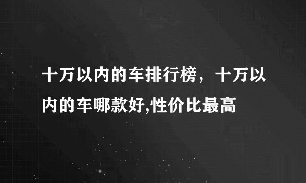 十万以内的车排行榜,十万以内的车哪款好,性价比最高