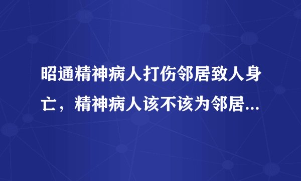 昭通精神病人打伤邻居致人身亡，精神病人该不该为邻居的死负责？