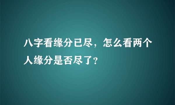 八字看缘分已尽，怎么看两个人缘分是否尽了？