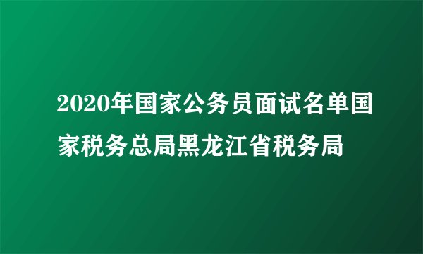 2020年国家公务员面试名单国家税务总局黑龙江省税务局