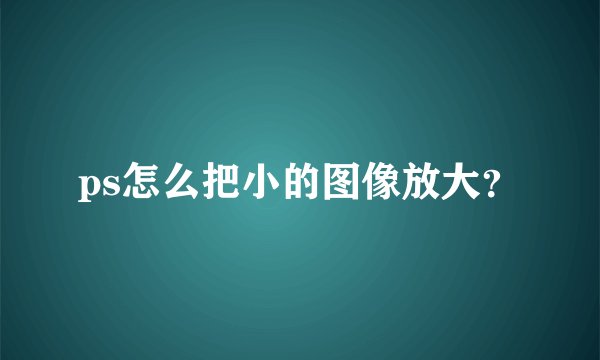 ps怎么把小的图像放大？