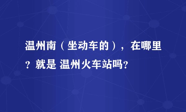 温州南（坐动车的），在哪里？就是 温州火车站吗？