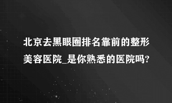北京去黑眼圈排名靠前的整形美容医院_是你熟悉的医院吗?