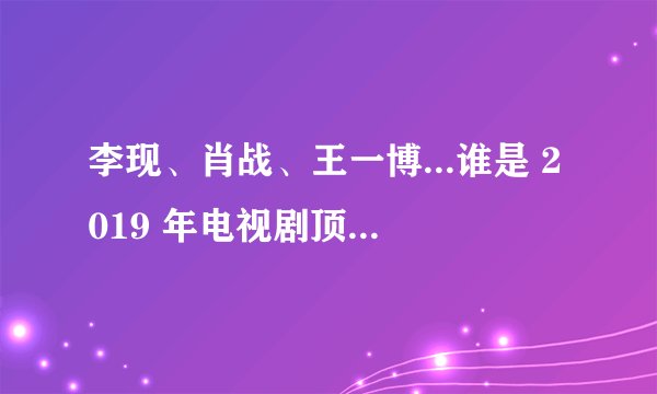 李现、肖战、王一博...谁是 2019 年电视剧顶流之王？