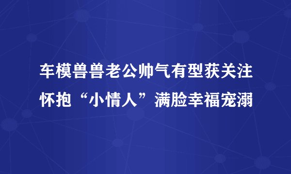 车模兽兽老公帅气有型获关注怀抱“小情人”满脸幸福宠溺