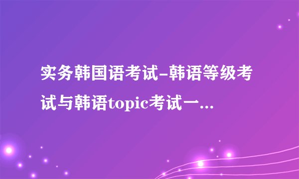 实务韩国语考试-韩语等级考试与韩语topic考试一样？韩语？
