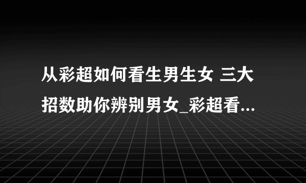 从彩超如何看生男生女 三大招数助你辨别男女_彩超看性别准吗_从彩超看生男生女