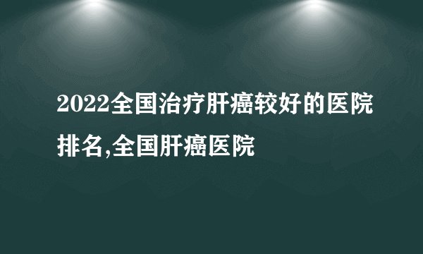 2022全国治疗肝癌较好的医院排名,全国肝癌医院