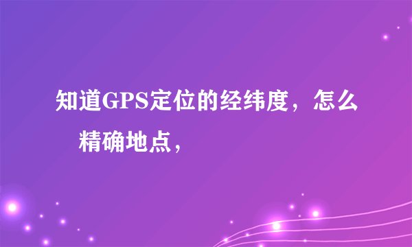 知道GPS定位的经纬度，怎么査精确地点，