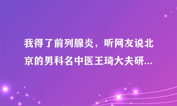 我得了前列腺炎，听网友说北京的男科名中医王琦大夫研制的前舒安效果很好，可是就是不知道哪有卖的，请知道。
