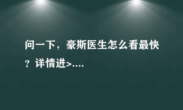 问一下，豪斯医生怎么看最快？详情进>....