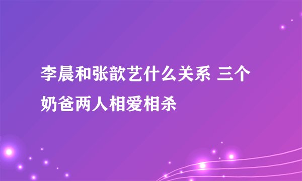 李晨和张歆艺什么关系 三个奶爸两人相爱相杀 