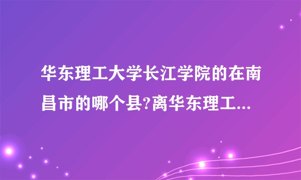 华东理工大学长江学院的在南昌市的哪个县?离华东理工大学是不是在一起?