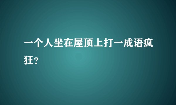一个人坐在屋顶上打一成语疯狂？