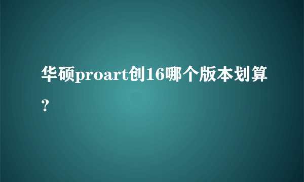 华硕proart创16哪个版本划算？