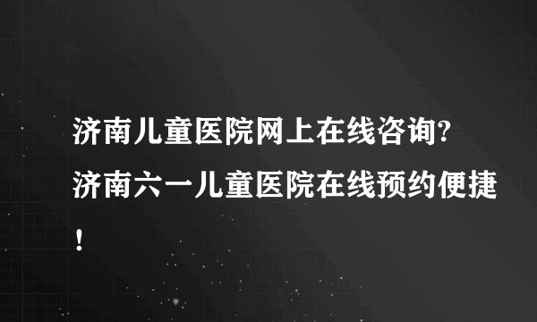 济南儿童医院网上在线咨询?济南六一儿童医院在线预约便捷！