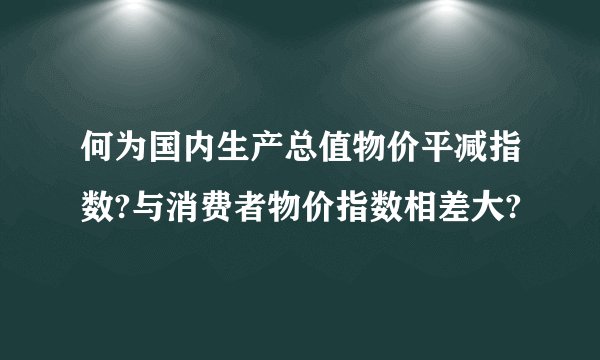何为国内生产总值物价平减指数?与消费者物价指数相差大?